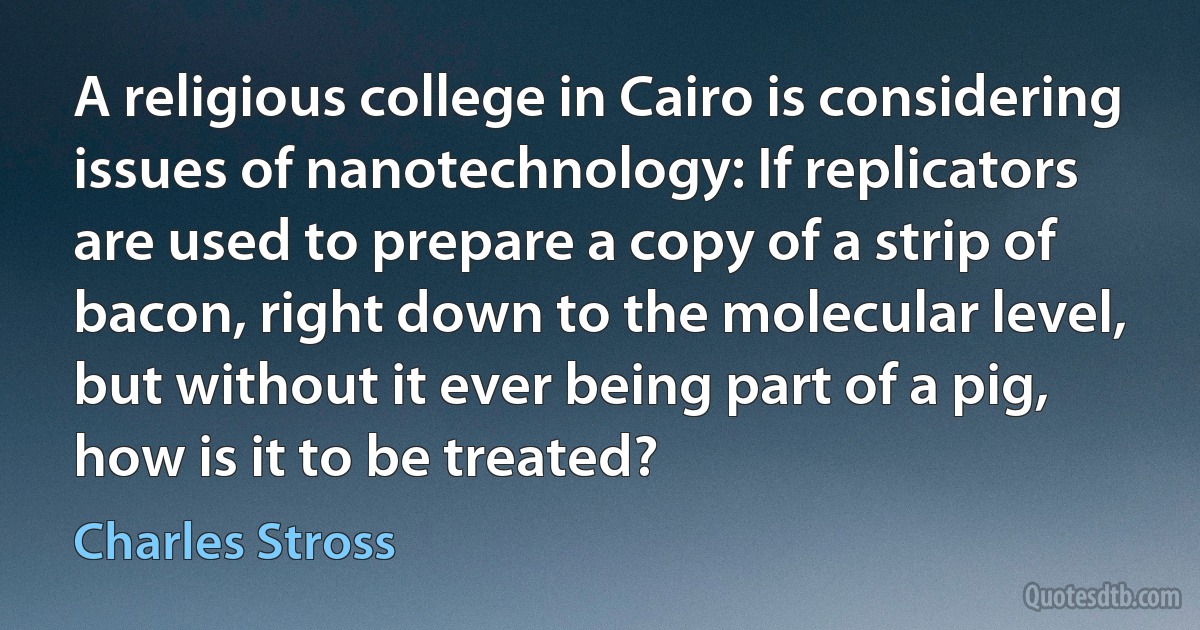 A religious college in Cairo is considering issues of nanotechnology: If replicators are used to prepare a copy of a strip of bacon, right down to the molecular level, but without it ever being part of a pig, how is it to be treated? (Charles Stross)