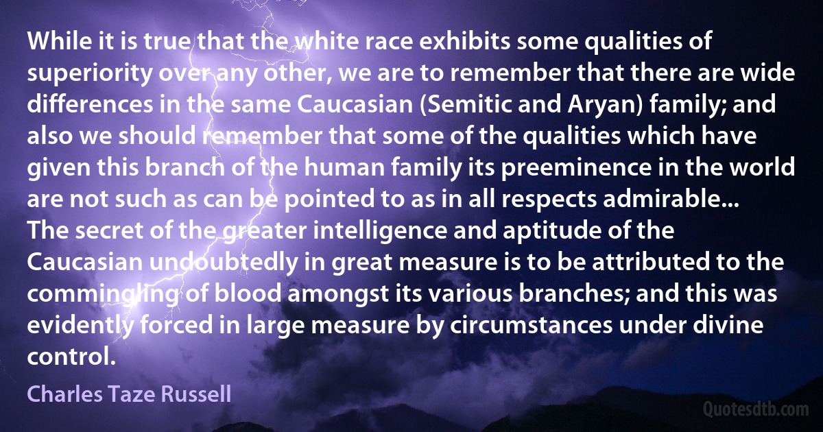 While it is true that the white race exhibits some qualities of superiority over any other, we are to remember that there are wide differences in the same Caucasian (Semitic and Aryan) family; and also we should remember that some of the qualities which have given this branch of the human family its preeminence in the world are not such as can be pointed to as in all respects admirable...
The secret of the greater intelligence and aptitude of the Caucasian undoubtedly in great measure is to be attributed to the commingling of blood amongst its various branches; and this was evidently forced in large measure by circumstances under divine control. (Charles Taze Russell)