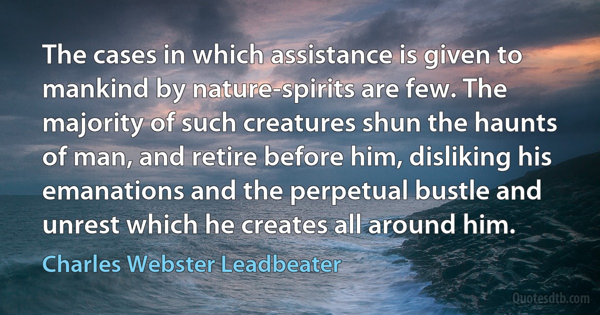 The cases in which assistance is given to mankind by nature-spirits are few. The majority of such creatures shun the haunts of man, and retire before him, disliking his emanations and the perpetual bustle and unrest which he creates all around him. (Charles Webster Leadbeater)