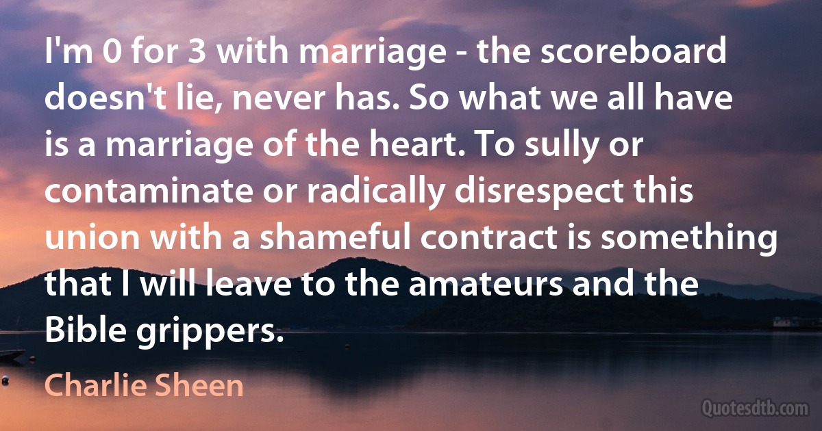 I'm 0 for 3 with marriage - the scoreboard doesn't lie, never has. So what we all have is a marriage of the heart. To sully or contaminate or radically disrespect this union with a shameful contract is something that I will leave to the amateurs and the Bible grippers. (Charlie Sheen)