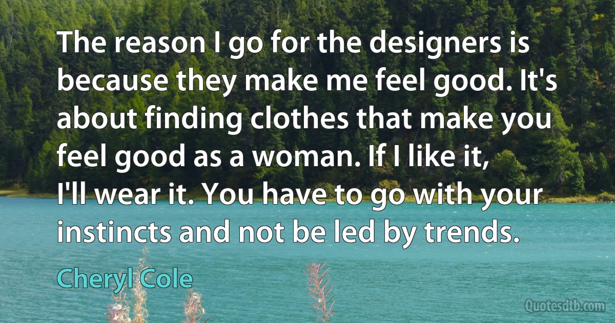 The reason I go for the designers is because they make me feel good. It's about finding clothes that make you feel good as a woman. If I like it, I'll wear it. You have to go with your instincts and not be led by trends. (Cheryl Cole)