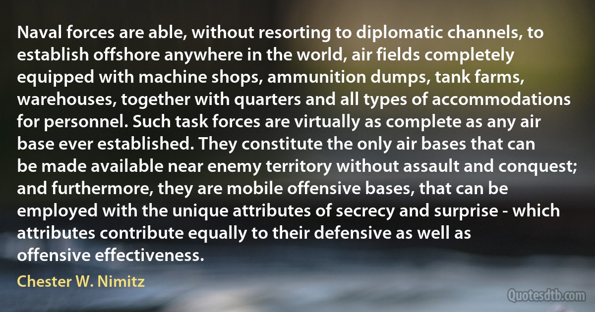 Naval forces are able, without resorting to diplomatic channels, to establish offshore anywhere in the world, air fields completely equipped with machine shops, ammunition dumps, tank farms, warehouses, together with quarters and all types of accommodations for personnel. Such task forces are virtually as complete as any air base ever established. They constitute the only air bases that can be made available near enemy territory without assault and conquest; and furthermore, they are mobile offensive bases, that can be employed with the unique attributes of secrecy and surprise - which attributes contribute equally to their defensive as well as offensive effectiveness. (Chester W. Nimitz)