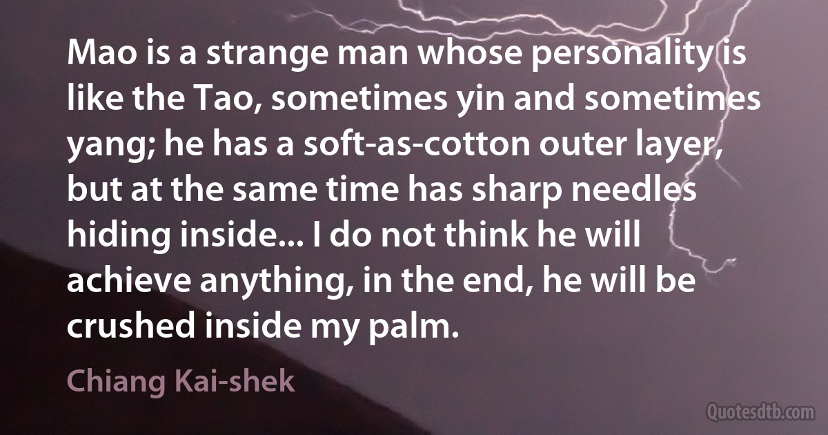 Mao is a strange man whose personality is like the Tao, sometimes yin and sometimes yang; he has a soft-as-cotton outer layer, but at the same time has sharp needles hiding inside... I do not think he will achieve anything, in the end, he will be crushed inside my palm. (Chiang Kai-shek)