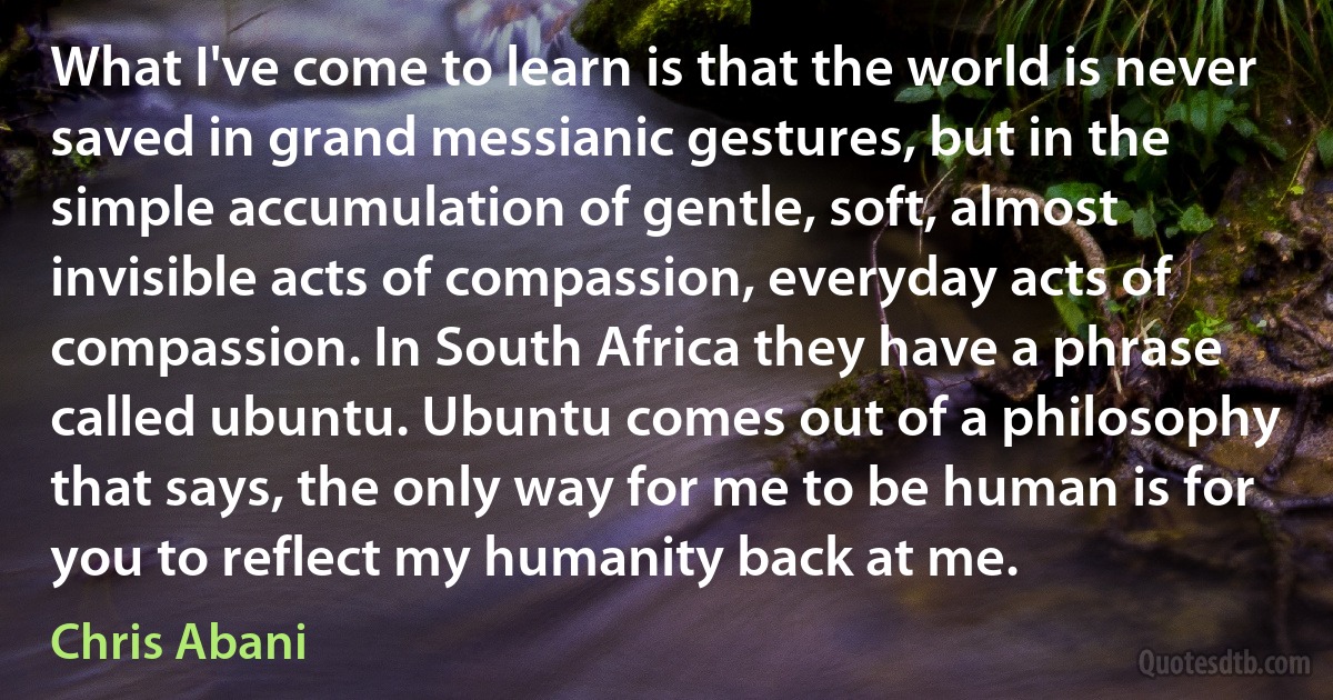 What I've come to learn is that the world is never saved in grand messianic gestures, but in the simple accumulation of gentle, soft, almost invisible acts of compassion, everyday acts of compassion. In South Africa they have a phrase called ubuntu. Ubuntu comes out of a philosophy that says, the only way for me to be human is for you to reflect my humanity back at me. (Chris Abani)