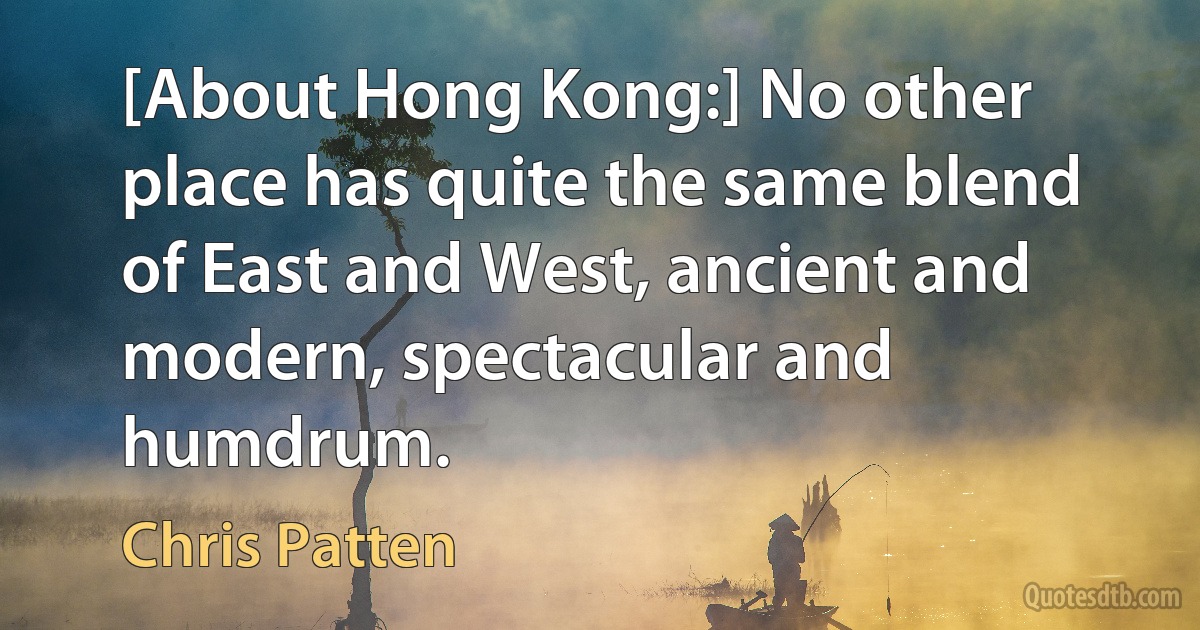 [About Hong Kong:] No other place has quite the same blend of East and West, ancient and modern, spectacular and humdrum. (Chris Patten)