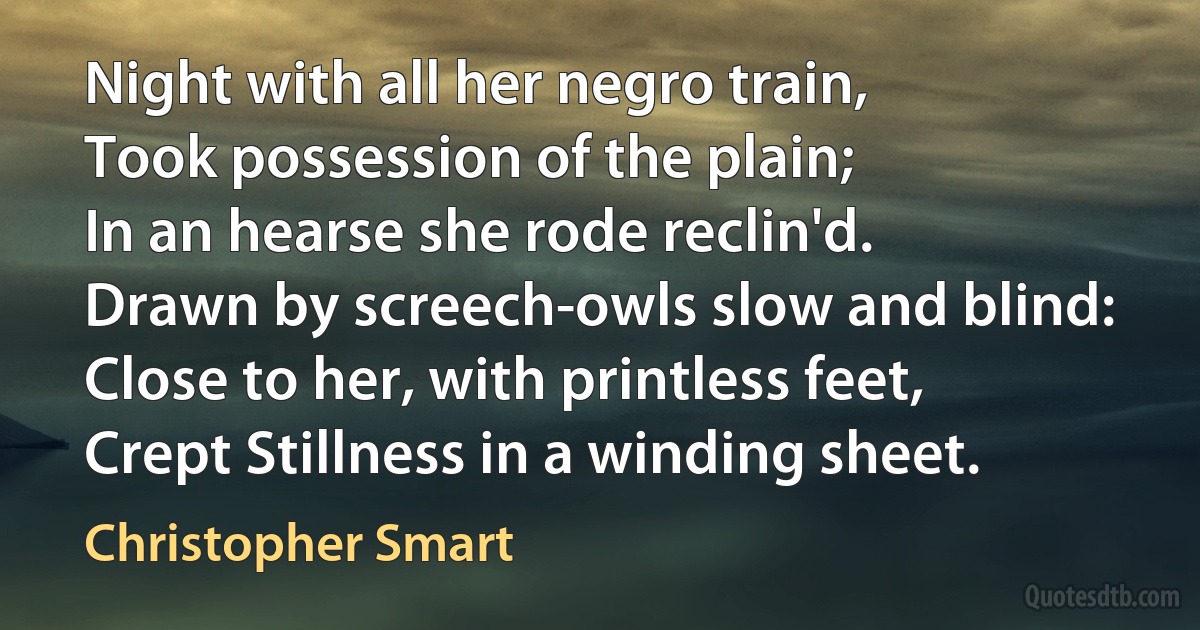 Night with all her negro train,
Took possession of the plain;
In an hearse she rode reclin'd.
Drawn by screech-owls slow and blind:
Close to her, with printless feet,
Crept Stillness in a winding sheet. (Christopher Smart)