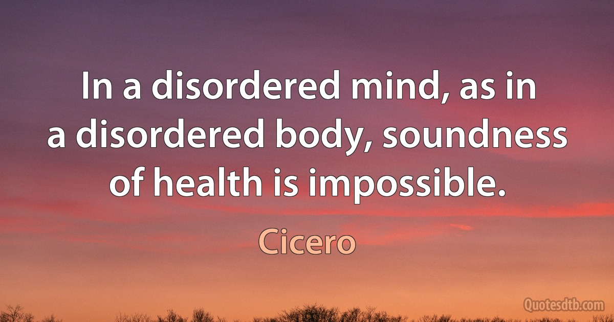 In a disordered mind, as in a disordered body, soundness of health is impossible. (Cicero)