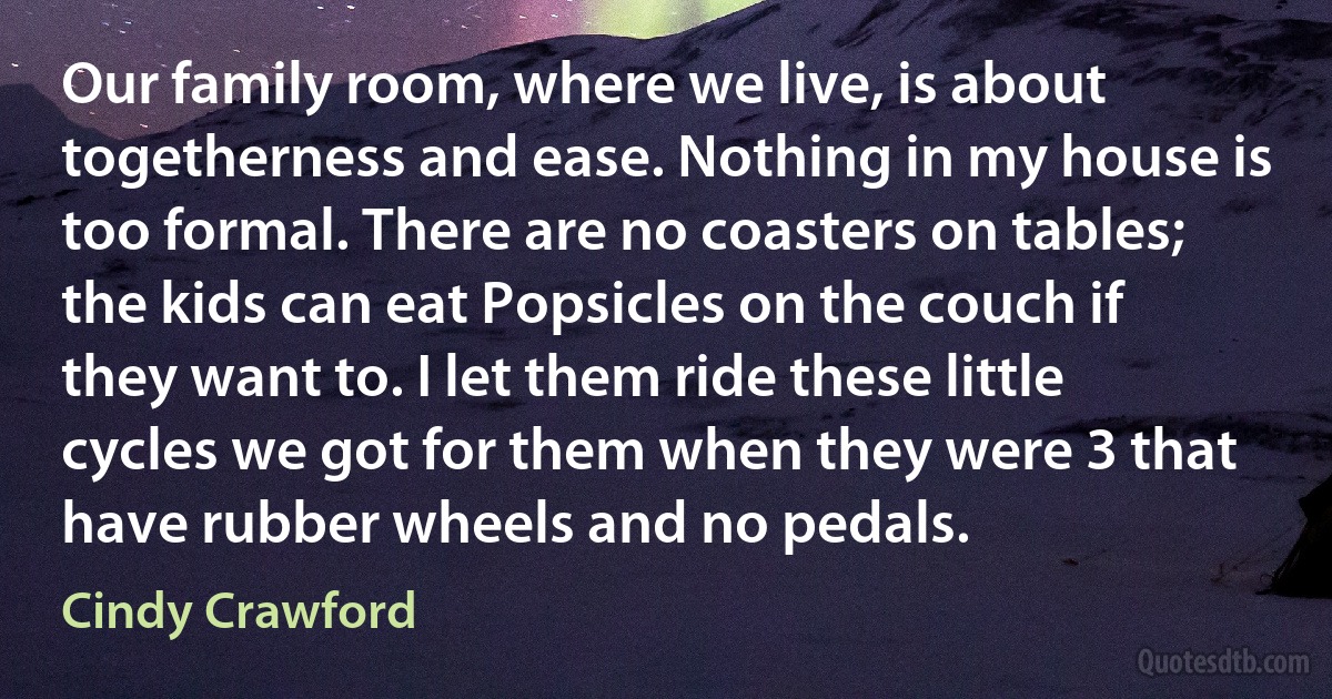 Our family room, where we live, is about togetherness and ease. Nothing in my house is too formal. There are no coasters on tables; the kids can eat Popsicles on the couch if they want to. I let them ride these little cycles we got for them when they were 3 that have rubber wheels and no pedals. (Cindy Crawford)