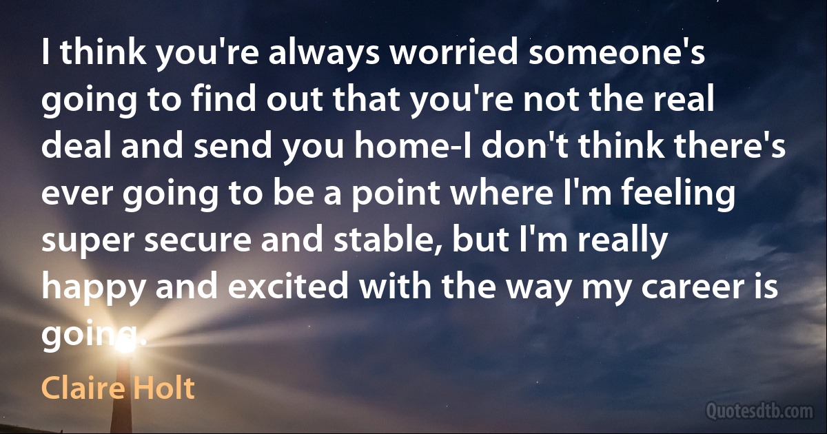 I think you're always worried someone's going to find out that you're not the real deal and send you home-I don't think there's ever going to be a point where I'm feeling super secure and stable, but I'm really happy and excited with the way my career is going. (Claire Holt)