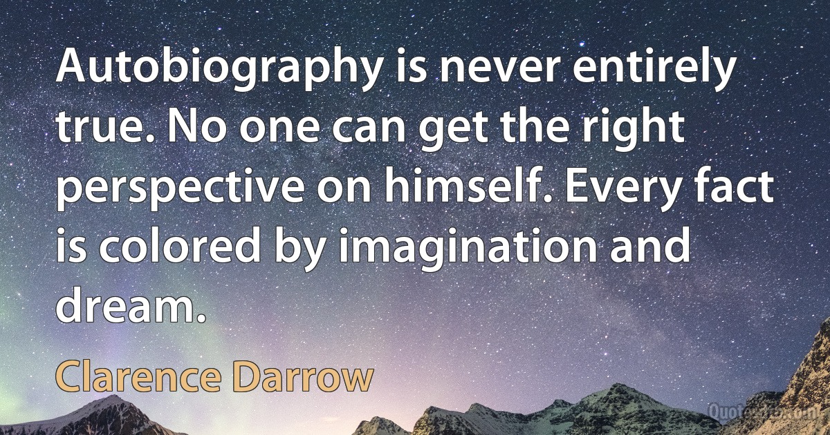 Autobiography is never entirely true. No one can get the right perspective on himself. Every fact is colored by imagination and dream. (Clarence Darrow)