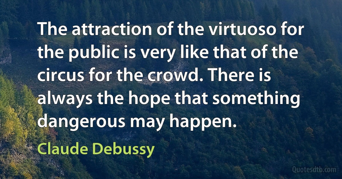 The attraction of the virtuoso for the public is very like that of the circus for the crowd. There is always the hope that something dangerous may happen. (Claude Debussy)