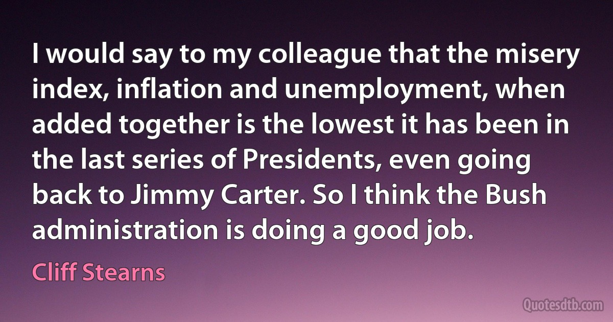 I would say to my colleague that the misery index, inflation and unemployment, when added together is the lowest it has been in the last series of Presidents, even going back to Jimmy Carter. So I think the Bush administration is doing a good job. (Cliff Stearns)