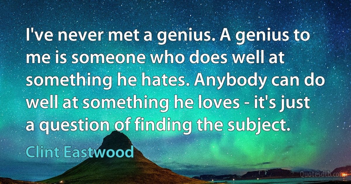 I've never met a genius. A genius to me is someone who does well at something he hates. Anybody can do well at something he loves - it's just a question of finding the subject. (Clint Eastwood)