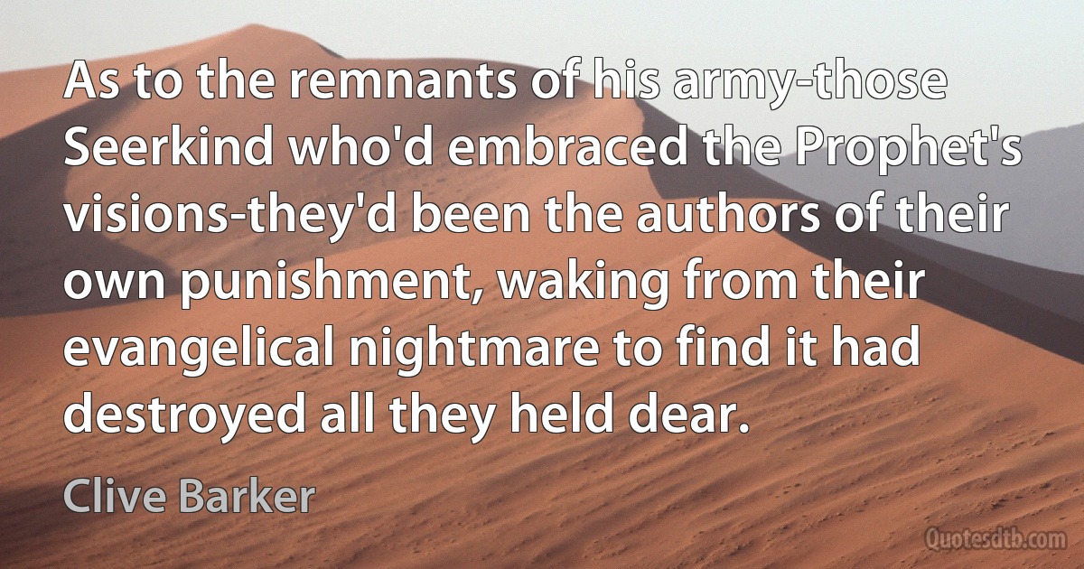 As to the remnants of his army-those Seerkind who'd embraced the Prophet's visions-they'd been the authors of their own punishment, waking from their evangelical nightmare to find it had destroyed all they held dear. (Clive Barker)