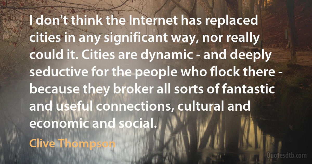 I don't think the Internet has replaced cities in any significant way, nor really could it. Cities are dynamic - and deeply seductive for the people who flock there - because they broker all sorts of fantastic and useful connections, cultural and economic and social. (Clive Thompson)