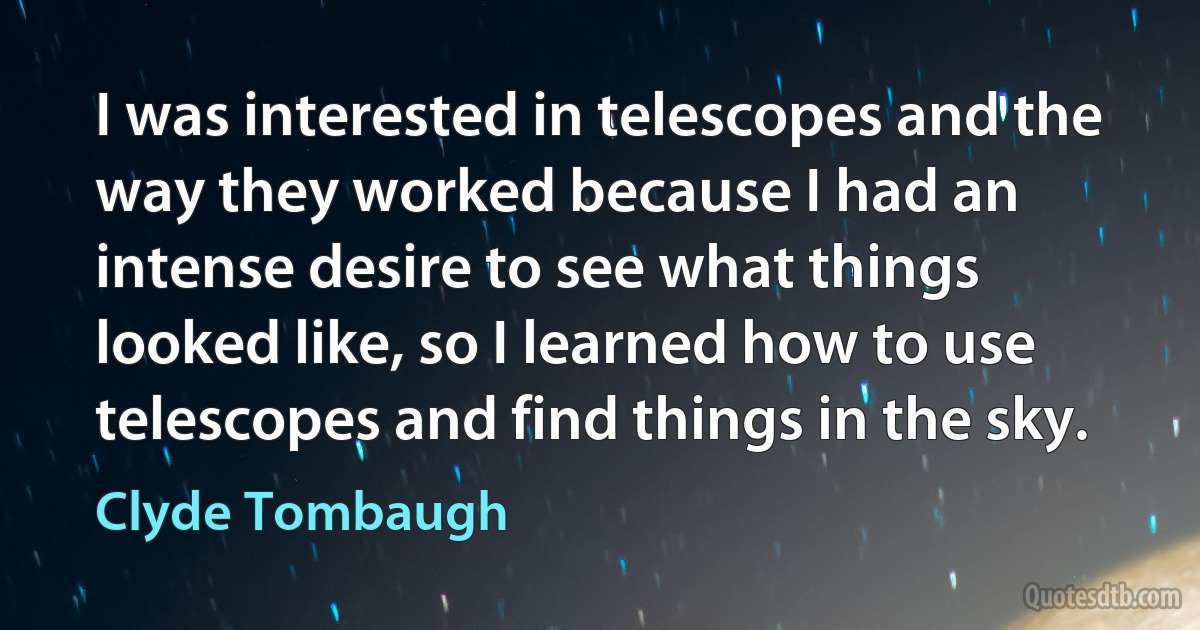 I was interested in telescopes and the way they worked because I had an intense desire to see what things looked like, so I learned how to use telescopes and find things in the sky. (Clyde Tombaugh)