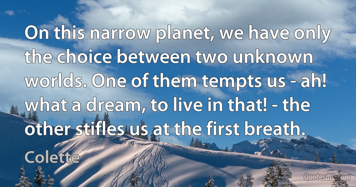 On this narrow planet, we have only the choice between two unknown worlds. One of them tempts us - ah! what a dream, to live in that! - the other stifles us at the first breath. (Colette)