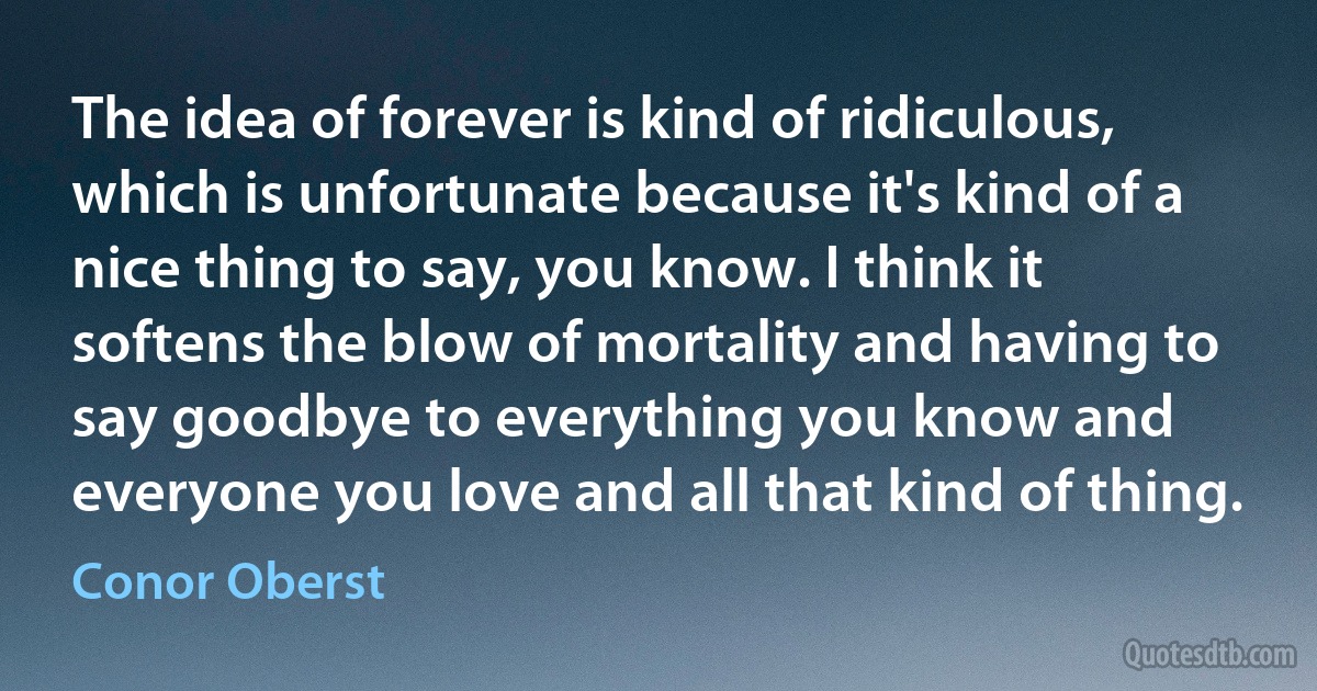 The idea of forever is kind of ridiculous, which is unfortunate because it's kind of a nice thing to say, you know. I think it softens the blow of mortality and having to say goodbye to everything you know and everyone you love and all that kind of thing. (Conor Oberst)