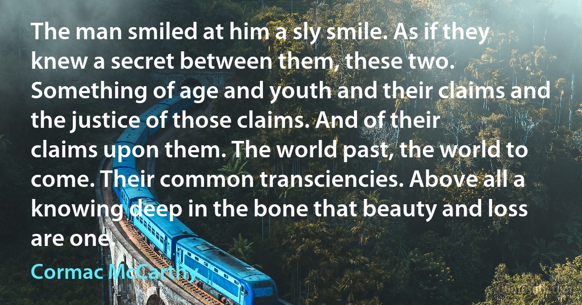 The man smiled at him a sly smile. As if they knew a secret between them, these two. Something of age and youth and their claims and the justice of those claims. And of their claims upon them. The world past, the world to come. Their common transciencies. Above all a knowing deep in the bone that beauty and loss are one. (Cormac McCarthy)