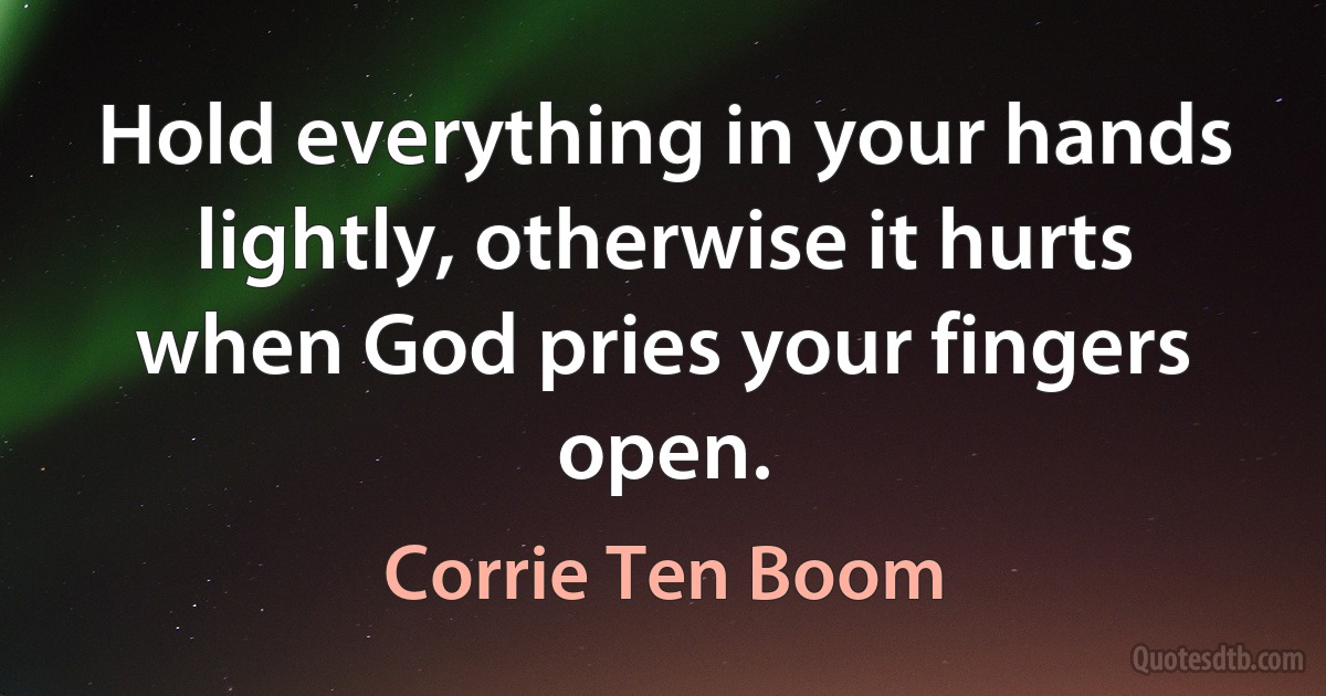 Hold everything in your hands lightly, otherwise it hurts when God pries your fingers open. (Corrie Ten Boom)