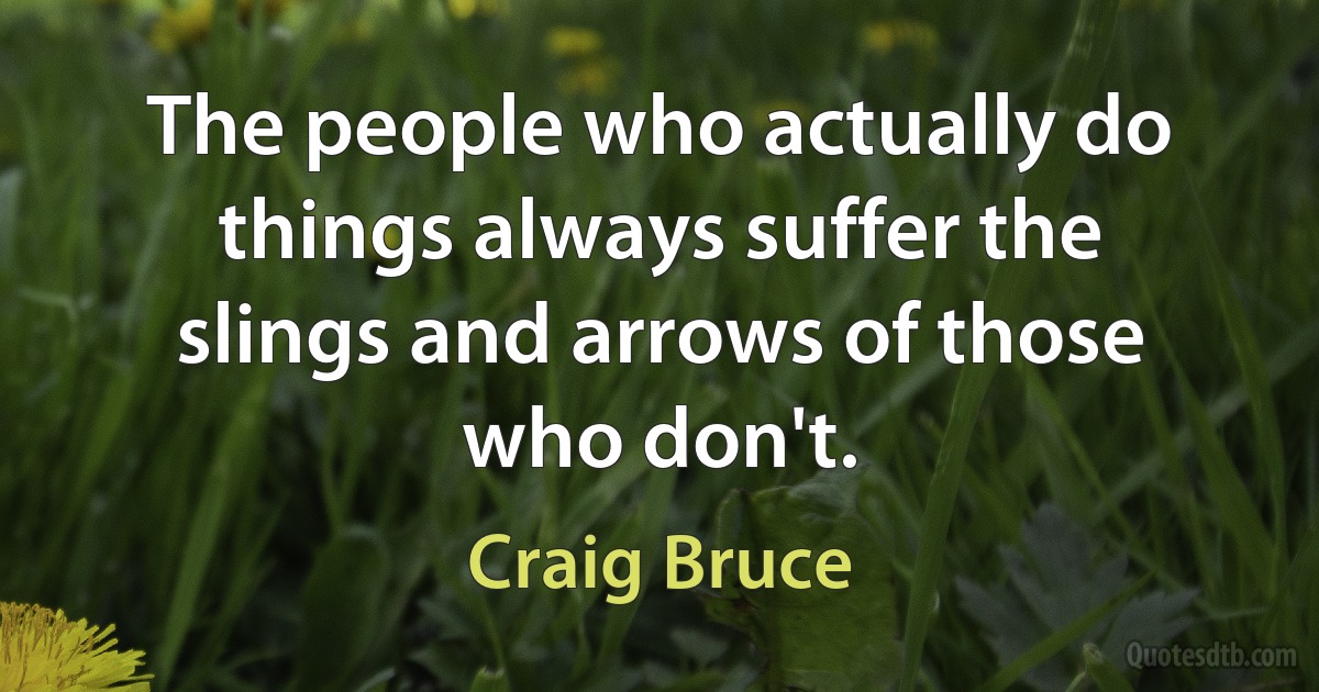 The people who actually do things always suffer the slings and arrows of those who don't. (Craig Bruce)