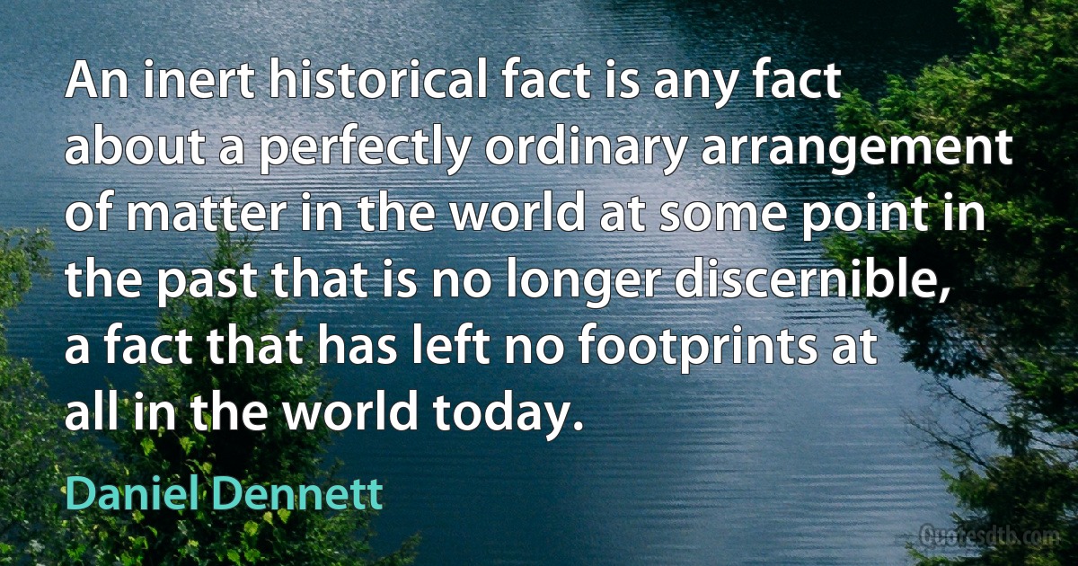 An inert historical fact is any fact about a perfectly ordinary arrangement of matter in the world at some point in the past that is no longer discernible, a fact that has left no footprints at all in the world today. (Daniel Dennett)