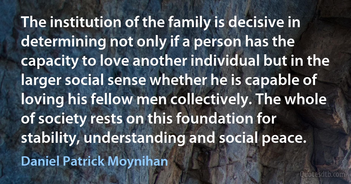 The institution of the family is decisive in determining not only if a person has the capacity to love another individual but in the larger social sense whether he is capable of loving his fellow men collectively. The whole of society rests on this foundation for stability, understanding and social peace. (Daniel Patrick Moynihan)