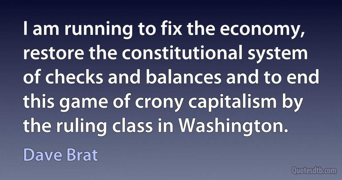 I am running to fix the economy, restore the constitutional system of checks and balances and to end this game of crony capitalism by the ruling class in Washington. (Dave Brat)