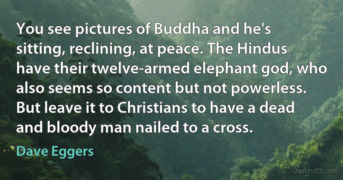 You see pictures of Buddha and he's sitting, reclining, at peace. The Hindus have their twelve-armed elephant god, who also seems so content but not powerless. But leave it to Christians to have a dead and bloody man nailed to a cross. (Dave Eggers)