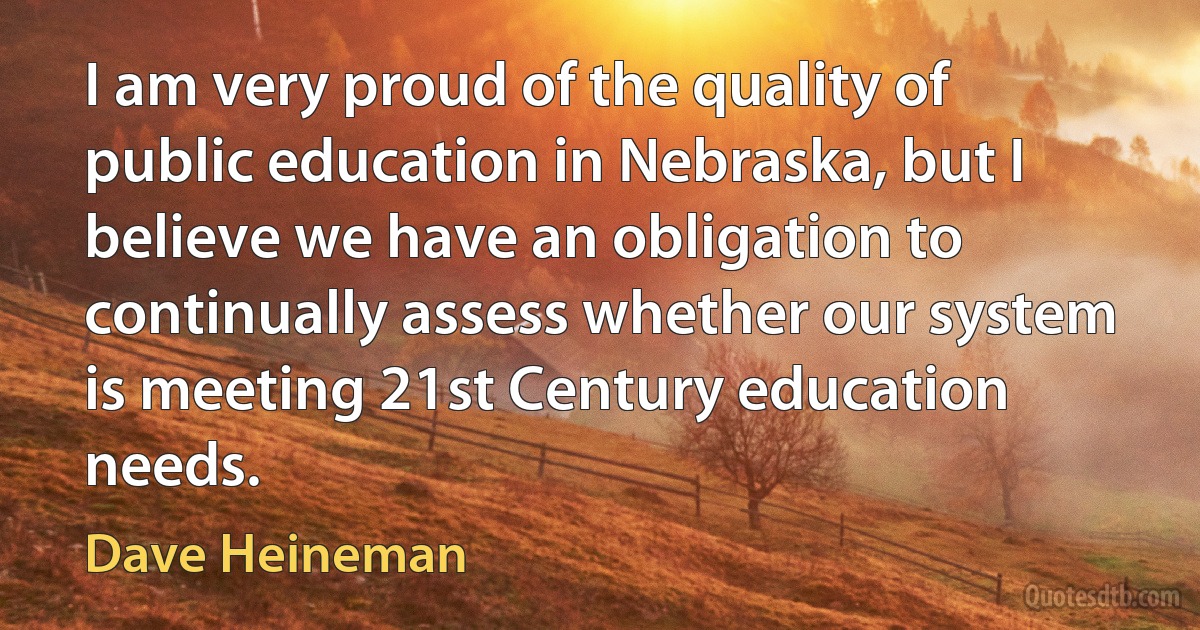 I am very proud of the quality of public education in Nebraska, but I believe we have an obligation to continually assess whether our system is meeting 21st Century education needs. (Dave Heineman)