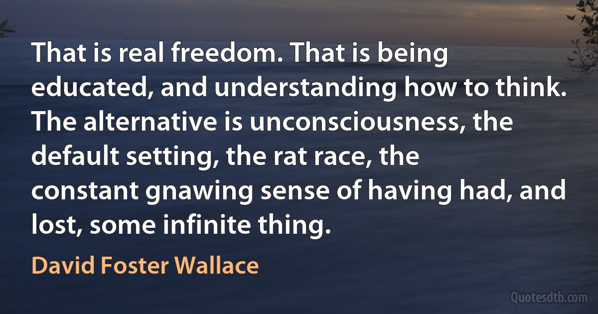 That is real freedom. That is being educated, and understanding how to think. The alternative is unconsciousness, the default setting, the rat race, the constant gnawing sense of having had, and lost, some infinite thing. (David Foster Wallace)