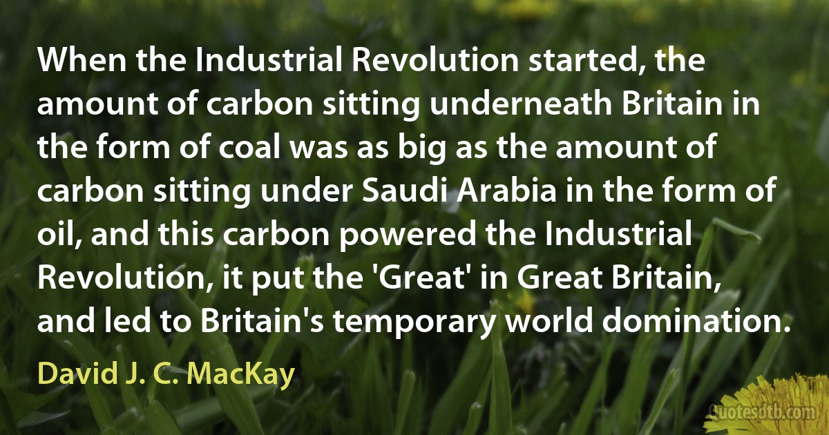 When the Industrial Revolution started, the amount of carbon sitting underneath Britain in the form of coal was as big as the amount of carbon sitting under Saudi Arabia in the form of oil, and this carbon powered the Industrial Revolution, it put the 'Great' in Great Britain, and led to Britain's temporary world domination. (David J. C. MacKay)