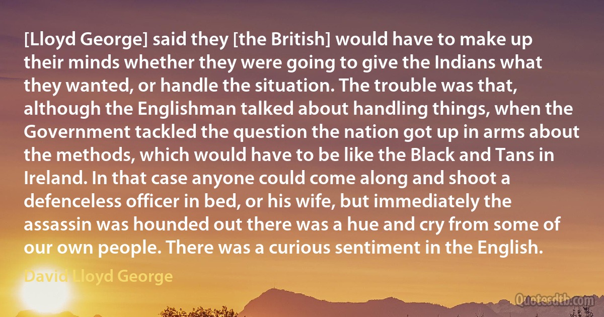 [Lloyd George] said they [the British] would have to make up their minds whether they were going to give the Indians what they wanted, or handle the situation. The trouble was that, although the Englishman talked about handling things, when the Government tackled the question the nation got up in arms about the methods, which would have to be like the Black and Tans in Ireland. In that case anyone could come along and shoot a defenceless officer in bed, or his wife, but immediately the assassin was hounded out there was a hue and cry from some of our own people. There was a curious sentiment in the English. (David Lloyd George)