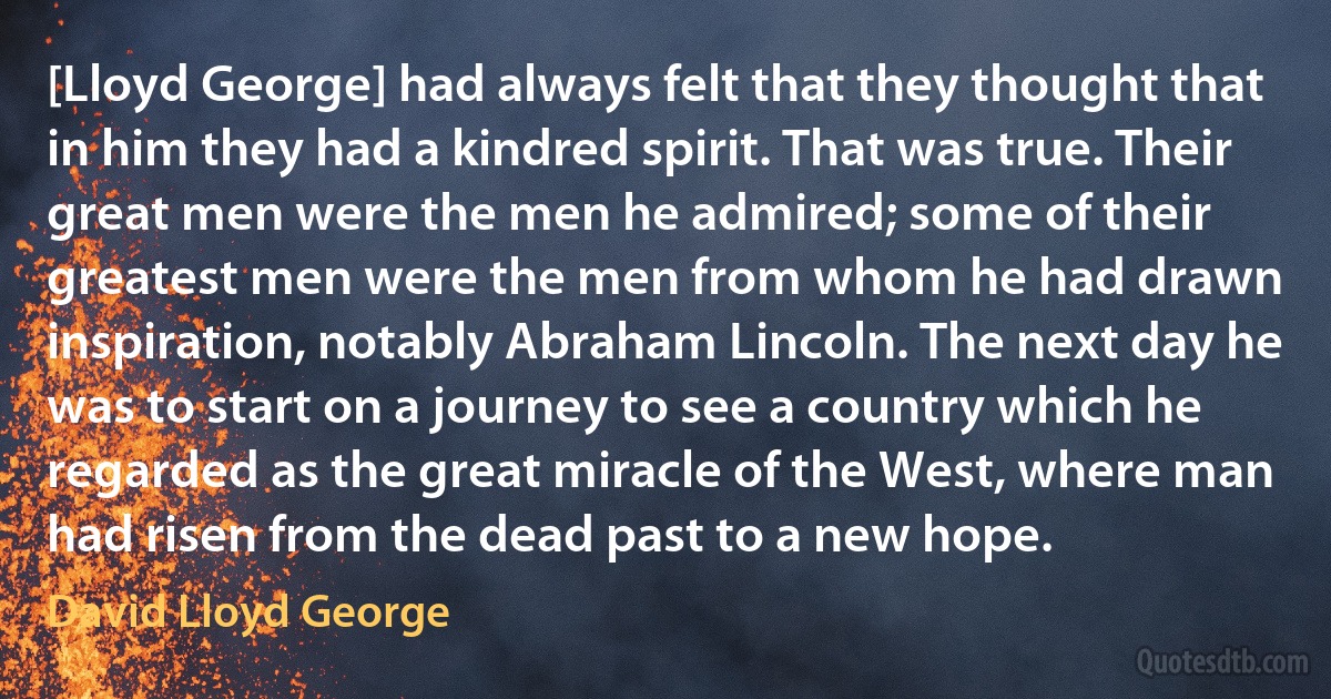 [Lloyd George] had always felt that they thought that in him they had a kindred spirit. That was true. Their great men were the men he admired; some of their greatest men were the men from whom he had drawn inspiration, notably Abraham Lincoln. The next day he was to start on a journey to see a country which he regarded as the great miracle of the West, where man had risen from the dead past to a new hope. (David Lloyd George)