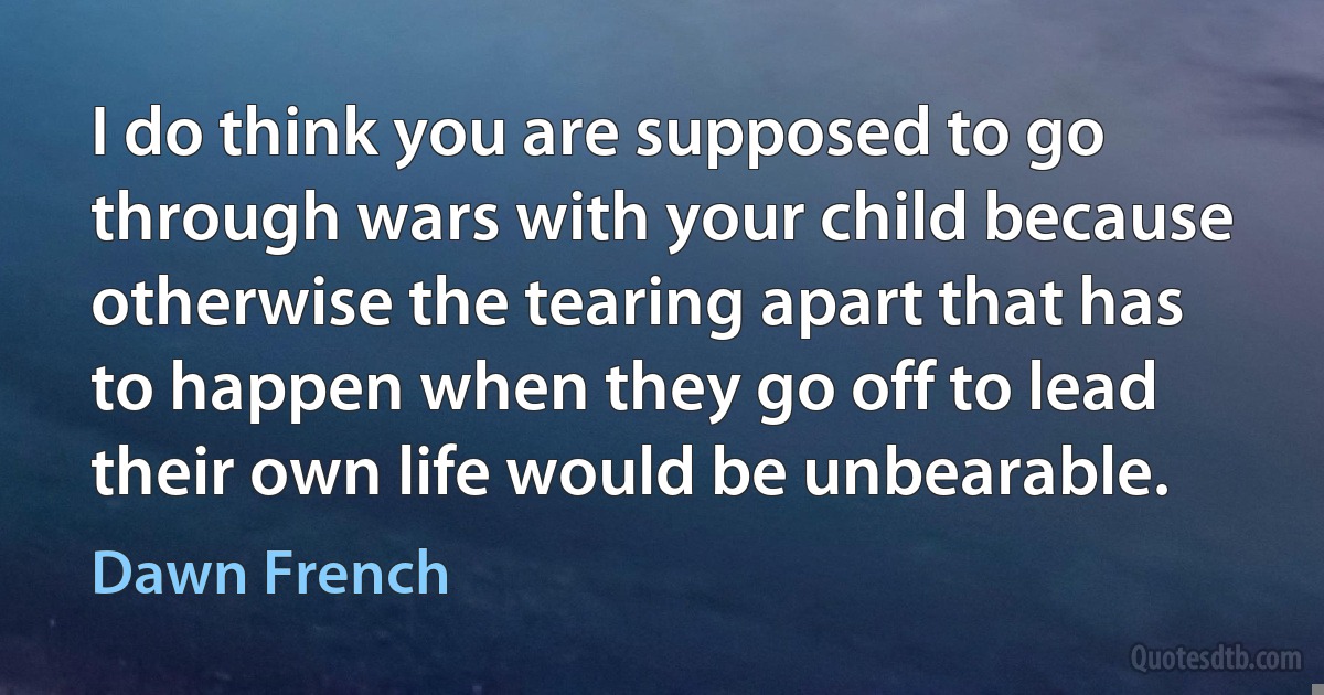 I do think you are supposed to go through wars with your child because otherwise the tearing apart that has to happen when they go off to lead their own life would be unbearable. (Dawn French)