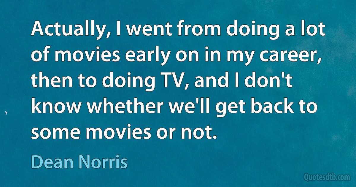 Actually, I went from doing a lot of movies early on in my career, then to doing TV, and I don't know whether we'll get back to some movies or not. (Dean Norris)