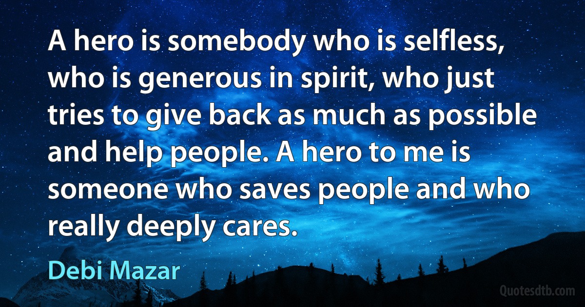 A hero is somebody who is selfless, who is generous in spirit, who just tries to give back as much as possible and help people. A hero to me is someone who saves people and who really deeply cares. (Debi Mazar)