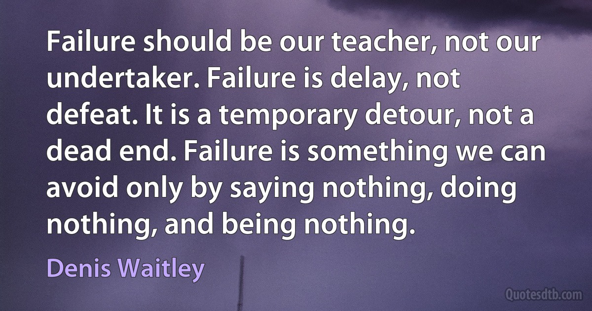 Failure should be our teacher, not our undertaker. Failure is delay, not defeat. It is a temporary detour, not a dead end. Failure is something we can avoid only by saying nothing, doing nothing, and being nothing. (Denis Waitley)