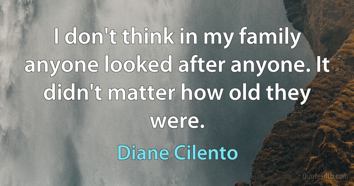 I don't think in my family anyone looked after anyone. It didn't matter how old they were. (Diane Cilento)