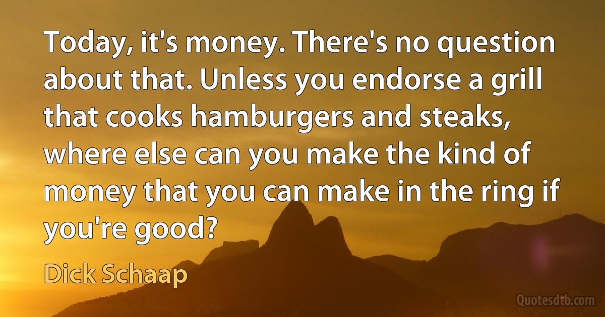 Today, it's money. There's no question about that. Unless you endorse a grill that cooks hamburgers and steaks, where else can you make the kind of money that you can make in the ring if you're good? (Dick Schaap)