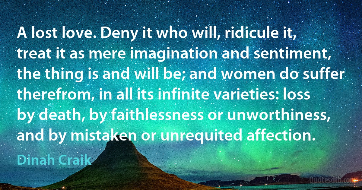 A lost love. Deny it who will, ridicule it, treat it as mere imagination and sentiment, the thing is and will be; and women do suffer therefrom, in all its infinite varieties: loss by death, by faithlessness or unworthiness, and by mistaken or unrequited affection. (Dinah Craik)