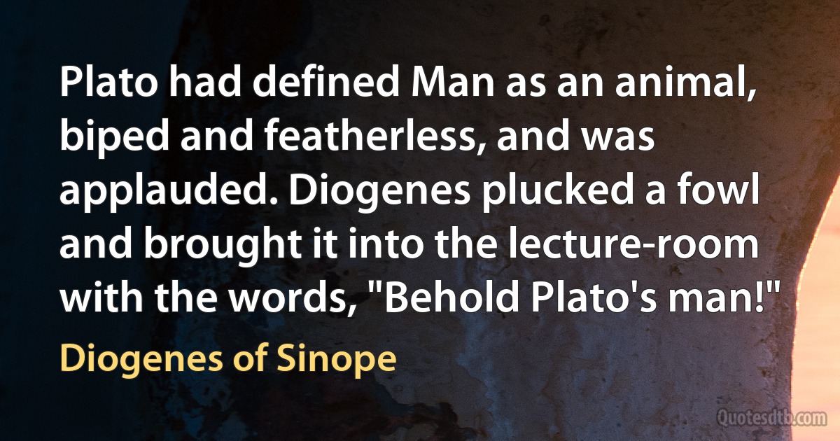 Plato had defined Man as an animal, biped and featherless, and was applauded. Diogenes plucked a fowl and brought it into the lecture-room with the words, "Behold Plato's man!" (Diogenes of Sinope)