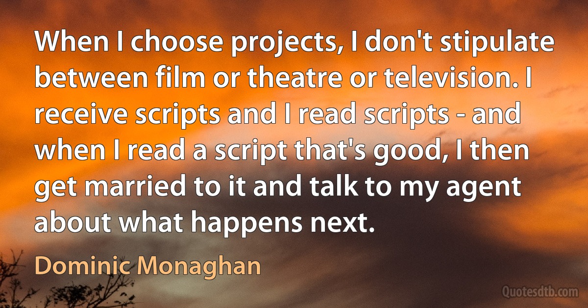 When I choose projects, I don't stipulate between film or theatre or television. I receive scripts and I read scripts - and when I read a script that's good, I then get married to it and talk to my agent about what happens next. (Dominic Monaghan)