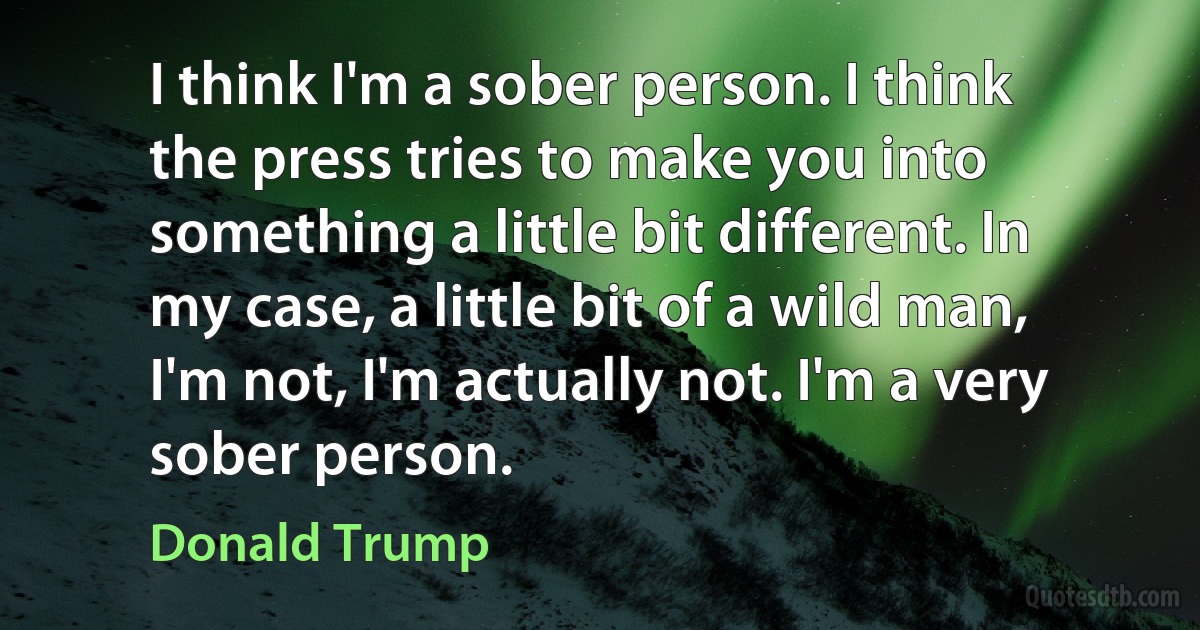 I think I'm a sober person. I think the press tries to make you into something a little bit different. In my case, a little bit of a wild man, I'm not, I'm actually not. I'm a very sober person. (Donald Trump)