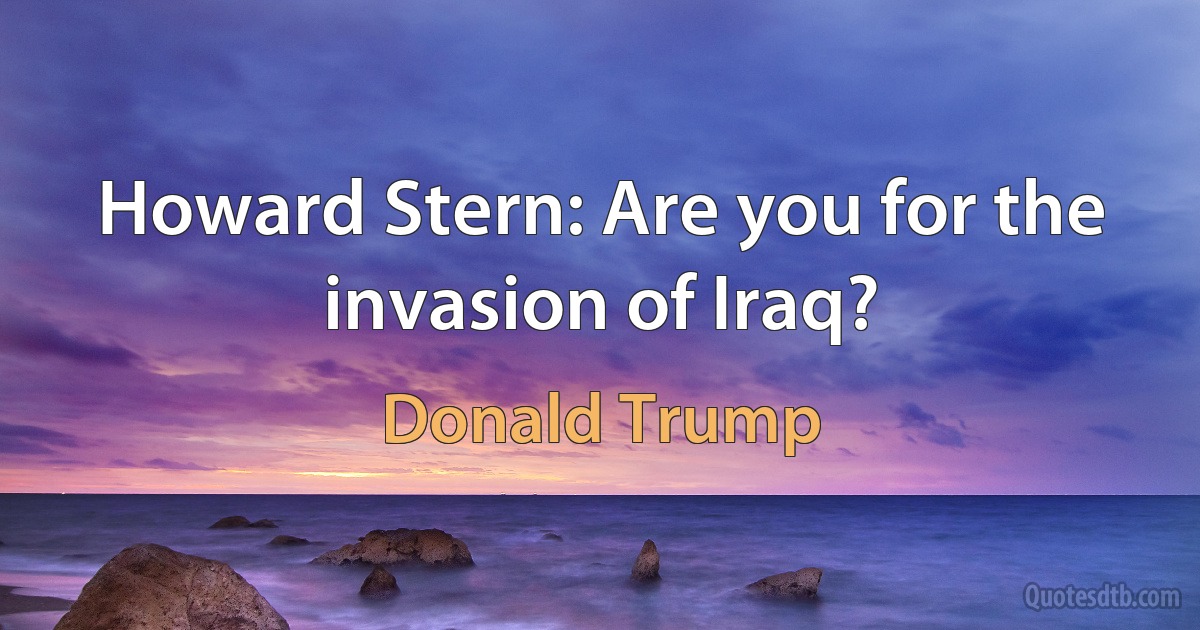 Howard Stern: Are you for the invasion of Iraq? (Donald Trump)