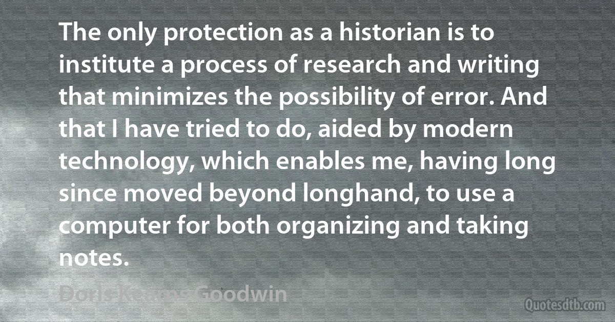 The only protection as a historian is to institute a process of research and writing that minimizes the possibility of error. And that I have tried to do, aided by modern technology, which enables me, having long since moved beyond longhand, to use a computer for both organizing and taking notes. (Doris Kearns Goodwin)