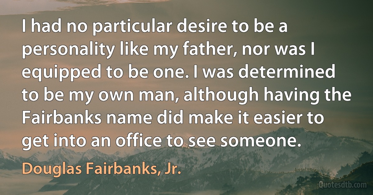 I had no particular desire to be a personality like my father, nor was I equipped to be one. I was determined to be my own man, although having the Fairbanks name did make it easier to get into an office to see someone. (Douglas Fairbanks, Jr.)