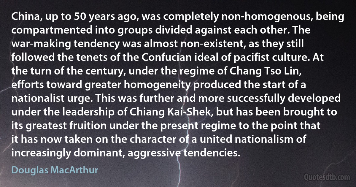 China, up to 50 years ago, was completely non-homogenous, being compartmented into groups divided against each other. The war-making tendency was almost non-existent, as they still followed the tenets of the Confucian ideal of pacifist culture. At the turn of the century, under the regime of Chang Tso Lin, efforts toward greater homogeneity produced the start of a nationalist urge. This was further and more successfully developed under the leadership of Chiang Kai-Shek, but has been brought to its greatest fruition under the present regime to the point that it has now taken on the character of a united nationalism of increasingly dominant, aggressive tendencies. (Douglas MacArthur)