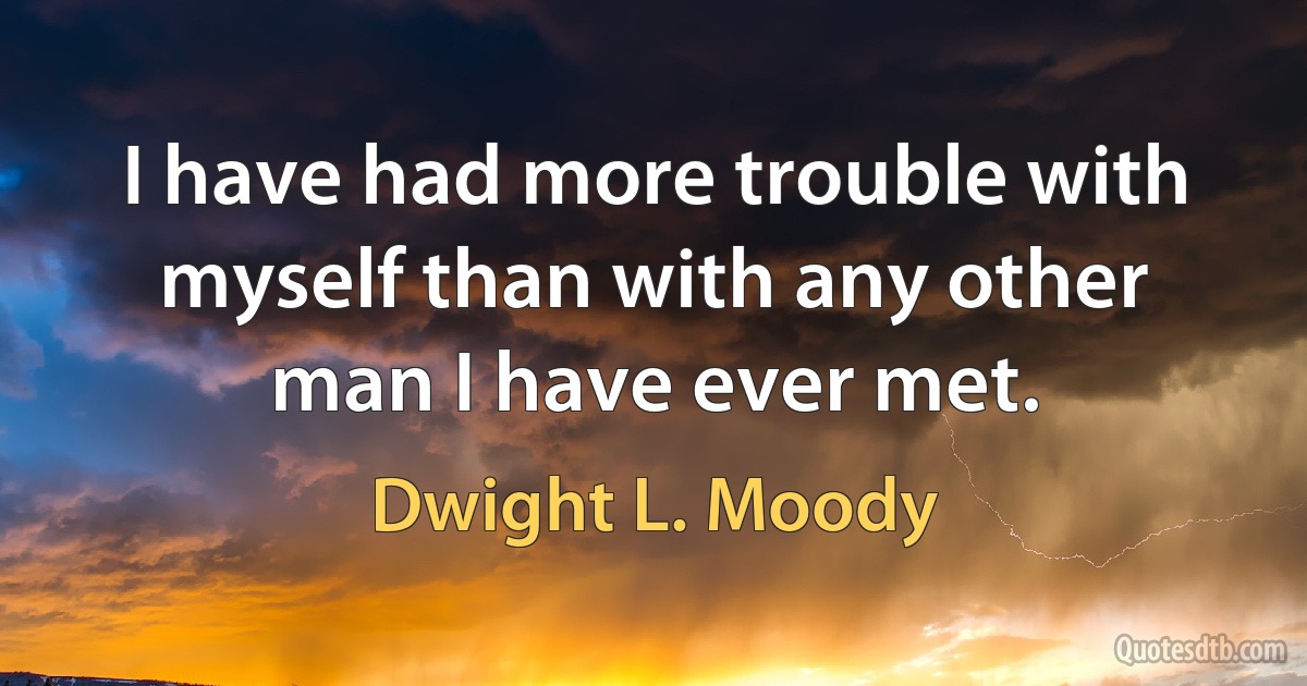 I have had more trouble with myself than with any other man I have ever met. (Dwight L. Moody)