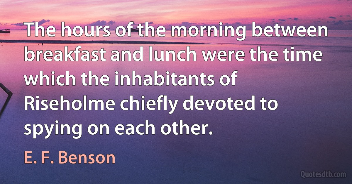 The hours of the morning between breakfast and lunch were the time which the inhabitants of Riseholme chiefly devoted to spying on each other. (E. F. Benson)